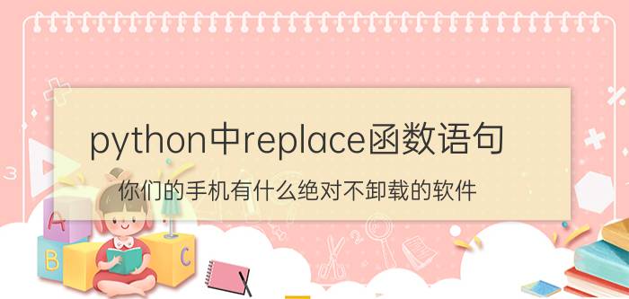 python中replace函数语句 你们的手机有什么绝对不卸载的软件？